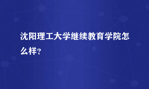 沈阳理工大学继续教育学院怎么样？