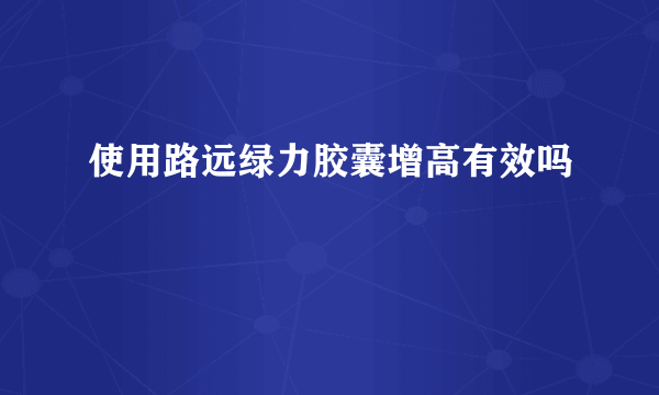 使用路远绿力胶囊增高有效吗