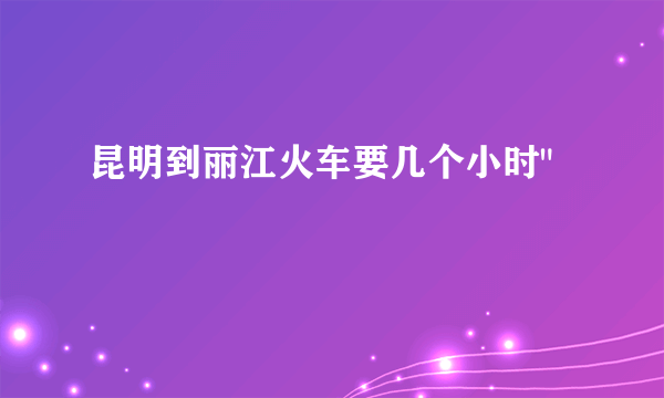 昆明到丽江火车要几个小时