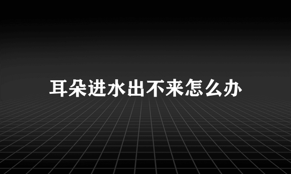 耳朵进水出不来怎么办