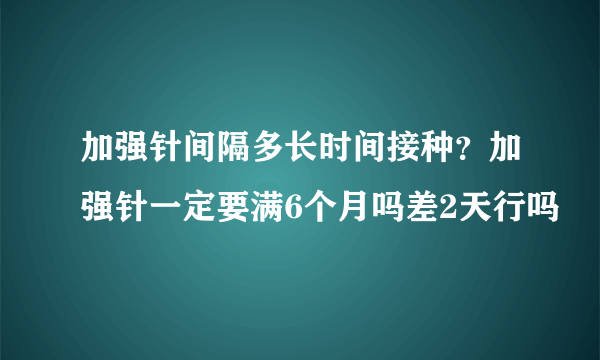 加强针间隔多长时间接种？加强针一定要满6个月吗差2天行吗