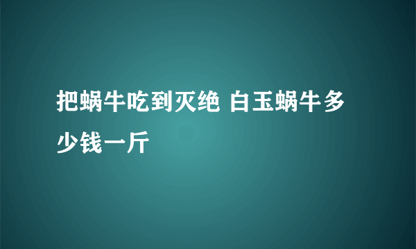 把蜗牛吃到灭绝 白玉蜗牛多少钱一斤