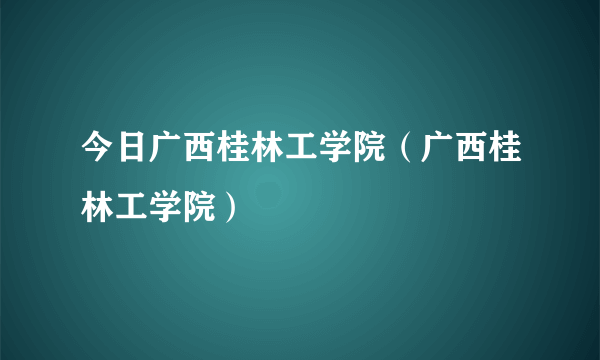 今日广西桂林工学院（广西桂林工学院）