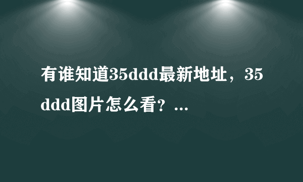 有谁知道35ddd最新地址，35ddd图片怎么看？我好喜欢35ddd里面的视频和小说啊，35ddd打不开，35ddd换成什么