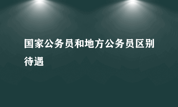 国家公务员和地方公务员区别待遇