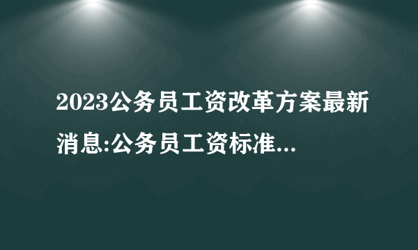 2023公务员工资改革方案最新消息:公务员工资标准套改等级对照表