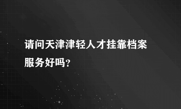 请问天津津轻人才挂靠档案 服务好吗？