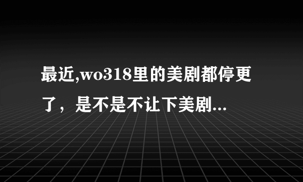 最近,wo318里的美剧都停更了，是不是不让下美剧了？ 谁能提供新的下美剧的网址，谢谢。