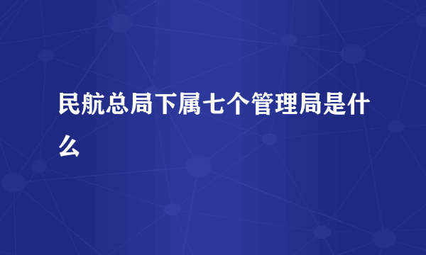 民航总局下属七个管理局是什么