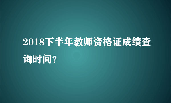 2018下半年教师资格证成绩查询时间？