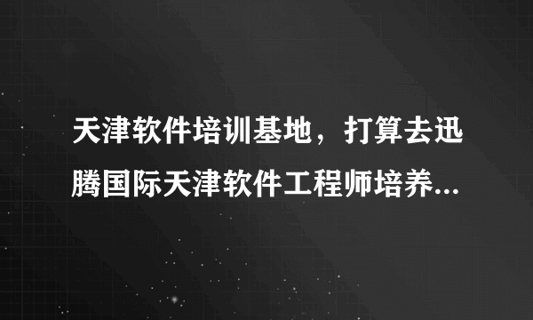 天津软件培训基地，打算去迅腾国际天津软件工程师培养基地培训可我没去过啊应该做