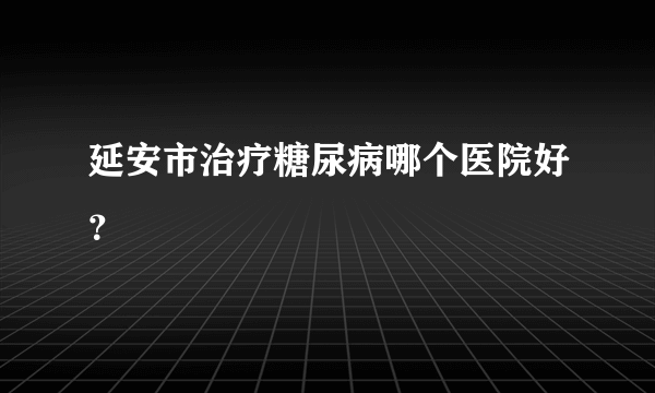 延安市治疗糖尿病哪个医院好？