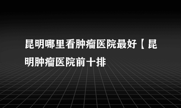 昆明哪里看肿瘤医院最好【昆明肿瘤医院前十排