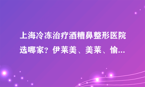 上海冷冻治疗酒糟鼻整形医院选哪家？伊莱美、美莱、愉悦美联臣入列！