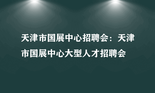 天津市国展中心招聘会：天津市国展中心大型人才招聘会