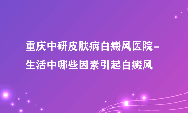 重庆中研皮肤病白癜风医院-生活中哪些因素引起白癜风