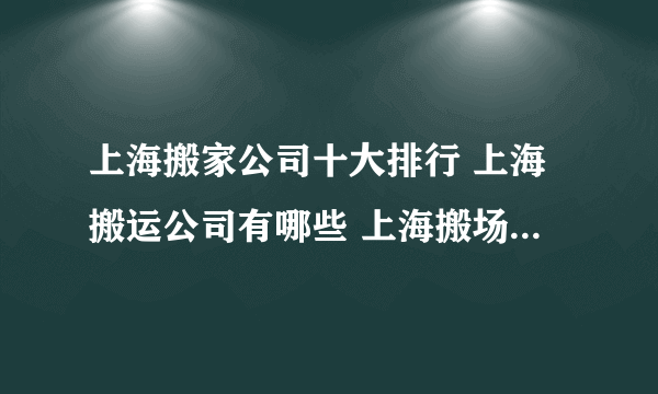 上海搬家公司十大排行 上海搬运公司有哪些 上海搬场公司哪家靠谱