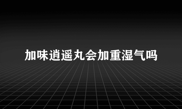 加味逍遥丸会加重湿气吗