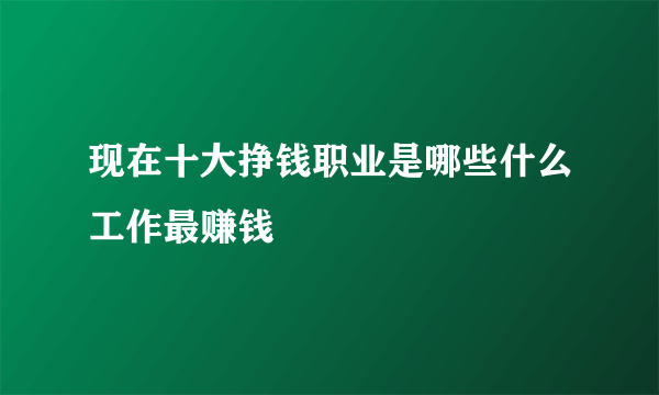 现在十大挣钱职业是哪些什么工作最赚钱