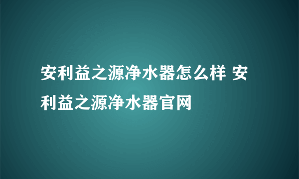 安利益之源净水器怎么样 安利益之源净水器官网