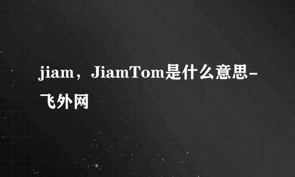 jiam，JiamTom是什么意思-飞外网