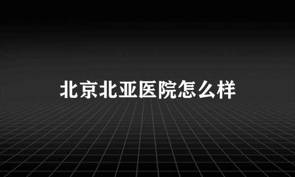 北京北亚医院怎么样