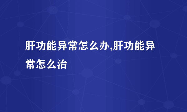 肝功能异常怎么办,肝功能异常怎么治