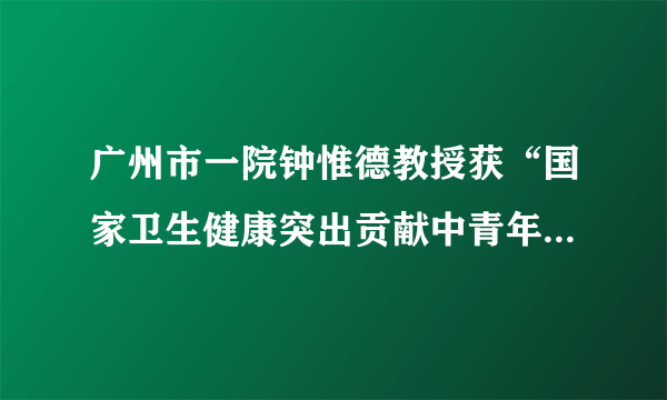 广州市一院钟惟德教授获“国家卫生健康突出贡献中青年专家”称号