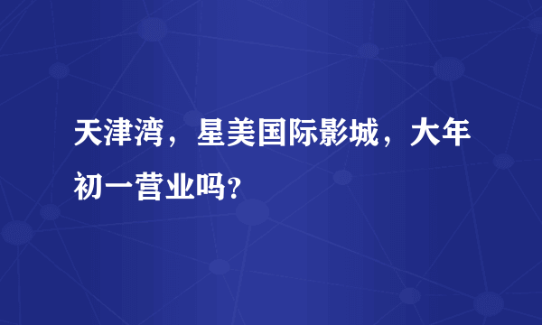 天津湾，星美国际影城，大年初一营业吗？