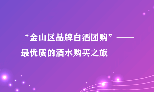 “金山区品牌白酒团购”——最优质的酒水购买之旅