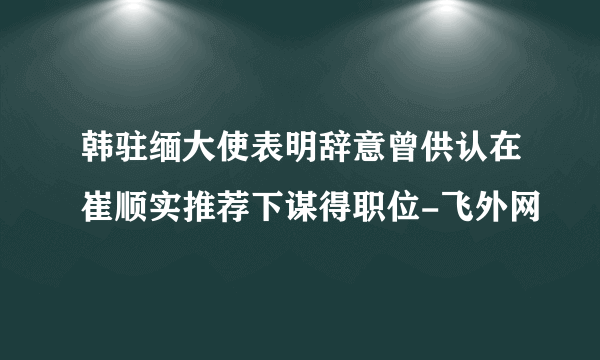 韩驻缅大使表明辞意曾供认在崔顺实推荐下谋得职位-飞外网