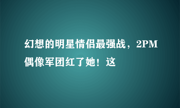 幻想的明星情侣最强战，2PM偶像军团红了她！这