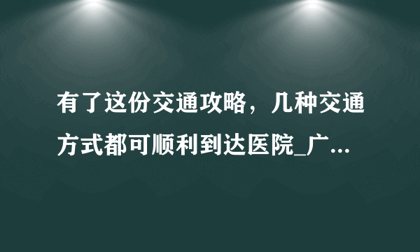 有了这份交通攻略，几种交通方式都可顺利到达医院_广州中医药大学第三附属医院