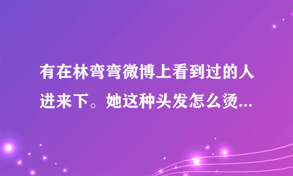 有在林弯弯微博上看到过的人进来下。她这种头发怎么烫的？叫什么名字，大概要多少钱？