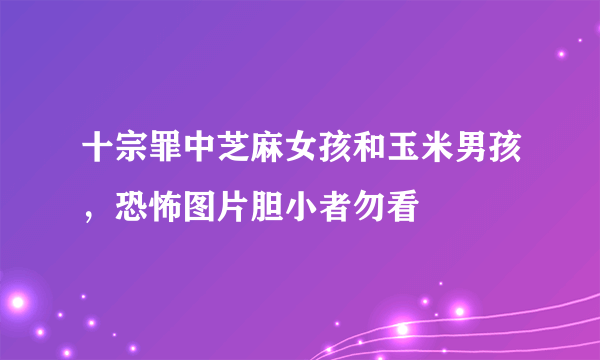 十宗罪中芝麻女孩和玉米男孩，恐怖图片胆小者勿看