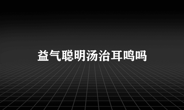 益气聪明汤治耳鸣吗