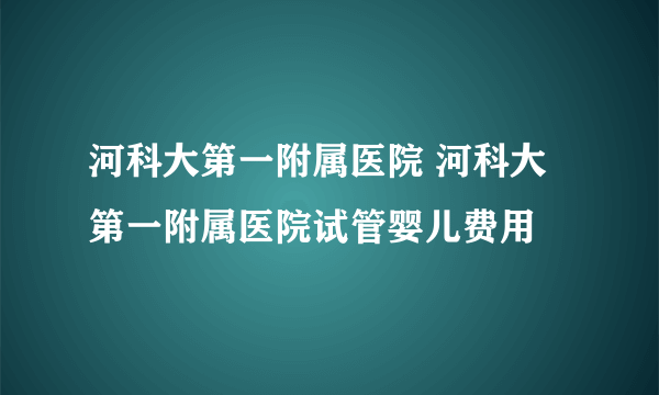 河科大第一附属医院 河科大第一附属医院试管婴儿费用