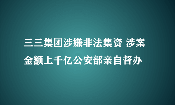 三三集团涉嫌非法集资 涉案金额上千亿公安部亲自督办