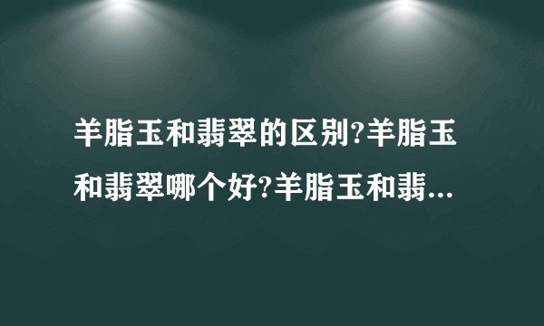 羊脂玉和翡翠的区别?羊脂玉和翡翠哪个好?羊脂玉和翡翠哪个贵