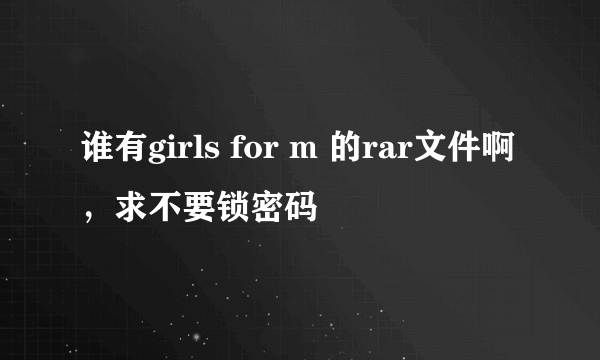 谁有girls for m 的rar文件啊，求不要锁密码