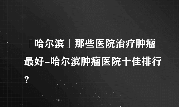 「哈尔滨」那些医院治疗肿瘤最好-哈尔滨肿瘤医院十佳排行？